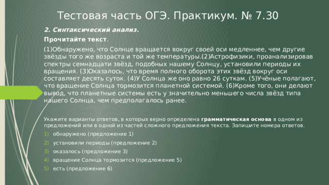 Тестовая часть ОГЭ. Практикум. № 7.30 2. Синтаксический анализ . Прочитайте текст . (1)Обнаружено, что Солнце вращается вокруг своей оси медленнее, чем другие звёзды того же возраста и той же температуры.(2)Астрофизики, проанализировав спектры семнадцати звёзд, подобных нашему Солнцу, установили периоды их вращения. (3)Оказалось, что время полного оборота этих звёзд вокруг оси составляет десять суток. (4)У Солнца же оно равно 26 суткам. (5)Учёные полагают, что вращение Солнца тормозится планетной системой. (6)Кроме того, они делают вывод, что планетные системы есть у значительно меньшего числа звёзд типа нашего Солнца, чем предполагалось ранее. Укажите варианты ответов, в которых верно определена грамматическая основа в одном из предложений или в одной из частей сложного предложения текста. Запишите номера ответов. обнаружено (предложение 1) установили периоды (предложение 2)  оказалось (предложение 3) вращение Солнца тормозится (предложение 5) есть (предложение 6) 