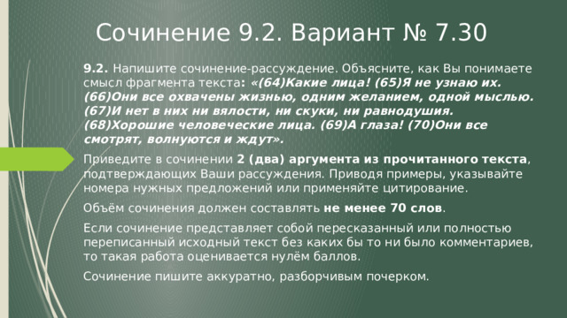 Сочинение 9.2. Вариант № 7.30 9.2. Напишите сочинение-рассуждение. Объясните, как Вы понимаете смысл фрагмента текста : «(64)Какие лица! (65)Я не узнаю их. (66)Они все охвачены жизнью, одним желанием, одной мыслью. (67)И нет в них ни вялости, ни скуки, ни равнодушия. (68)Хорошие человеческие лица. (69)А глаза! (70)Они все смотрят, волнуются и ждут». Приведите в сочинении 2 (два) аргумента из прочитанного текста , подтверждающих Ваши рассуждения. Приводя примеры, указывайте номера нужных предложений или применяйте цитирование. Объём сочинения должен составлять не менее 70 слов . Если сочинение представляет собой пересказанный или полностью переписанный исходный текст без каких бы то ни было комментариев, то такая работа оценивается нулём баллов. Сочинение пишите аккуратно, разборчивым почерком. 