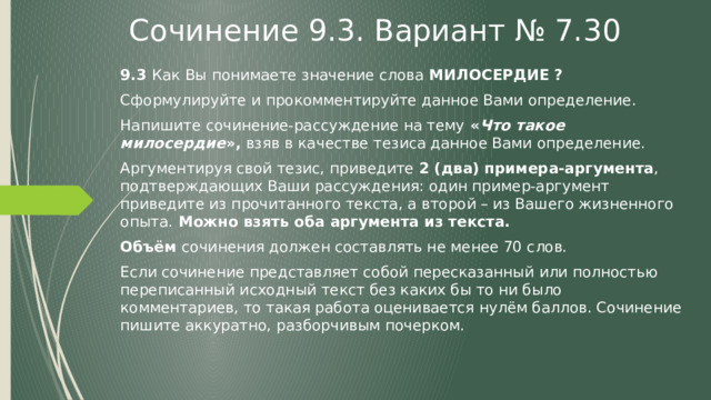 Сочинение 9.3. Вариант № 7.30 9.3 Как Вы понимаете значение слова МИЛОСЕРДИЕ  ? Сформулируйте и прокомментируйте данное Вами определение. Напишите сочинение-рассуждение на тему « Что такое милосердие », взяв в качестве тезиса данное Вами определение. Аргументируя свой тезис, приведите 2 (два) примера-аргумента , подтверждающих Ваши рассуждения: один пример-аргумент приведите из прочитанного текста, а второй – из Вашего жизненного опыта. Можно взять оба аргумента из текста. Объём сочинения должен составлять не менее 70 слов. Если сочинение представляет собой пересказанный или полностью переписанный исходный текст без каких бы то ни было комментариев, то такая работа оценивается нулём баллов. Сочинение пишите аккуратно, разборчивым почерком. 