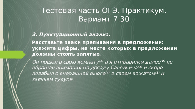 Тестовая часть ОГЭ. Практикум. Вариант 7.30 3. Пунктуационный анализ. Расставьте знаки препинания в предложении: укажите цифры, на месте которых в предложении должны стоять запятые. Он пошел в свою комнату ( 1 ) а я отправился далее ( 2 ) не обращая внимания на досаду Савельича ( 3 ) и скоро позабыл о вчерашней вьюге ( 4 ) о своем вожатом ( 5 ) и заячьем тулупе. 