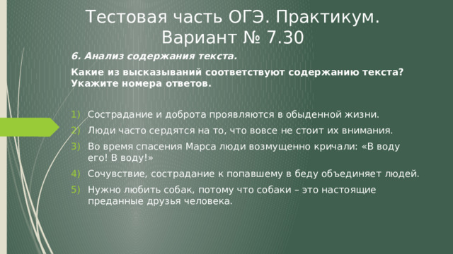 Тестовая часть ОГЭ. Практикум. Вариант № 7.30 6. Анализ содержания текста. Какие из высказываний соответствуют содержанию текста? Укажите номера ответов. Сострадание и доброта проявляются в обыденной жизни. Люди часто сердятся на то, что вовсе не стоит их внимания. Во время спасения Марса люди возмущенно кричали: «В воду его! В воду!» Сочувствие, сострадание к попавшему в беду объединяет людей. Нужно любить собак, потому что собаки – это настоящие преданные друзья человека. 