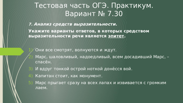 Тестовая часть ОГЭ. Практикум. Вариант № 7.30 7. Анализ средств выразительности. Укажите варианты ответов, в которых средством выразительности речи является эпитет . Они все смотрят, волнуются и ждут. Марс, шаловливый, надоедливый, всем досадивший Марс, – спасён. И вдруг тонкой острой ноткой донёсся вой. Капитан стоит, как монумент. Марс прыгает сразу на всех лапах и извивается с громким лаем. 