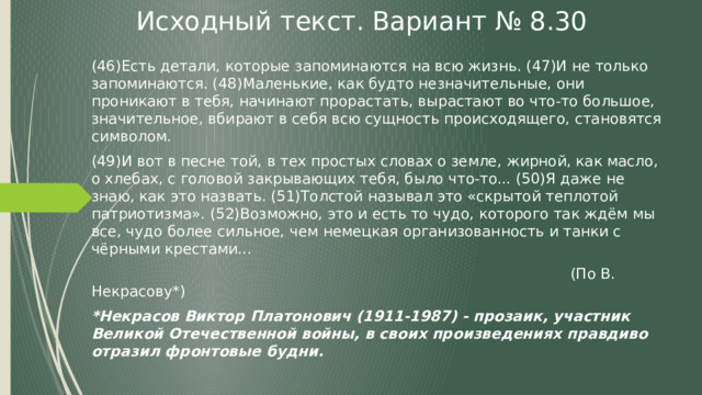 Исходный текст. Вариант № 8.30 (46)Есть детали, которые запоминаются на всю жизнь. (47)И не только запоминаются. (48)Маленькие, как будто незначительные, они проникают в тебя, начинают прорастать, вырастают во что-то большое, значительное, вбирают в себя всю сущность происходящего, становятся символом. (49)И вот в песне той, в тех простых словах о земле, жирной, как масло, о хлебах, с головой закрывающих тебя, было что-то... (50)Я даже не знаю, как это назвать. (51)Толстой называл это «скрытой теплотой патриотизма». (52)Возможно, это и есть то чудо, которого так ждём мы все, чудо более сильное, чем немецкая организованность и танки с чёрными крестами...   (По В. Некрасову*) *Некрасов Виктор Платонович (1911-1987) - прозаик, участник Великой Отечественной войны, в своих произведениях правдиво отразил фронтовые будни. 