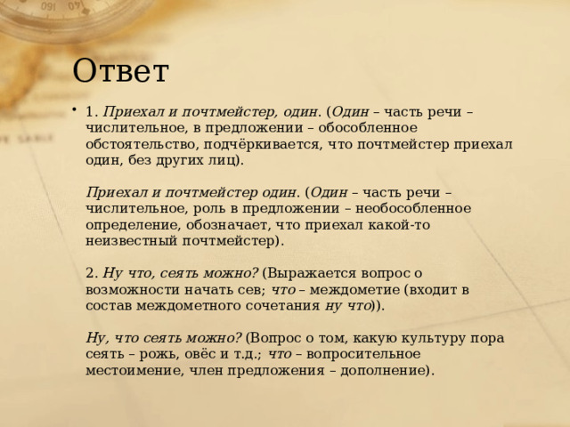 Ответ 1.  Приехал и почтмейстер, один . ( Один  – часть речи – числительное, в предложении – обособленное обстоятельство, подчёркивается, что почтмейстер приехал один, без других лиц).   Приехал и почтмейстер один . ( Один  – часть речи – числительное, роль в предложении – необособленное определение, обозначает, что приехал какой-то неизвестный почтмейстер).   2.  Ну что, сеять можно?  (Выражается вопрос о возможности начать сев;  что  – междометие (входит в состав междометного сочетания  ну что )).   Ну, что сеять можно?  (Вопрос о том, какую культуру пора сеять – рожь, овёс и т.д.;  что  – вопросительное местоимение, член предложения – дополнение). 