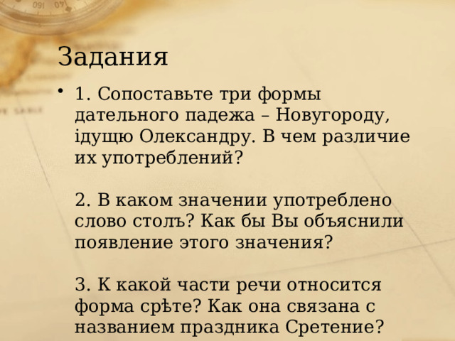 Задания 1. Сопоставьте три формы дательного падежа – Новугороду, iдущю Олександру. В чем различие их употреблений?   2. В каком значении употреблено слово столъ? Как бы Вы объяснили появление этого значения?   3. К какой части речи относится форма срѣте? Как она связана с названием праздника Сретение? 