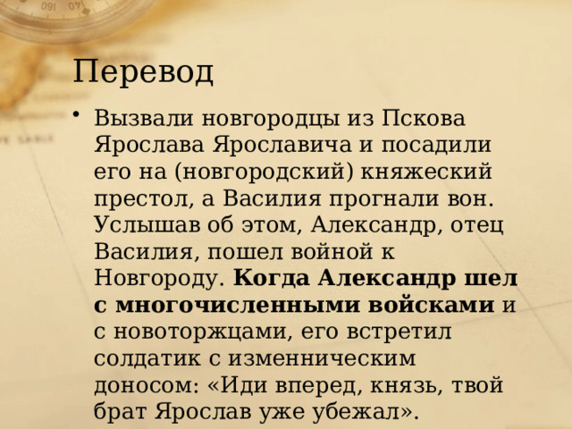 Перевод Вызвали новгородцы из Пскова Ярослава Ярославича и посадили его на (новгородский) княжеский престол, а Василия прогнали вон. Услышав об этом, Александр, отец Василия, пошел войной к Новгороду.  Когда Александр шел с многочисленными войсками  и с новоторжцами, его встретил солдатик с изменническим доносом: «Иди вперед, князь, твой брат Ярослав уже убежал».   