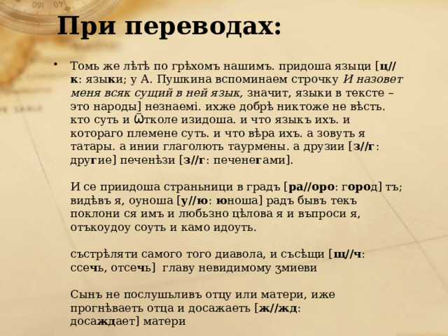 При переводах:   Томь же лѣтѣ по грѣхомъ нашимъ. придоша языци [ ц//к : язы к и; у А. Пушкина вспоминаем строчку  И назовет меня всяк сущий в ней язык,  значит, языки в тексте – это народы] незнаемi. ихже добрѣ никтоже не вѣсть. кто суть и Ѿтколе изидоша. и что языкъ ихъ. и котораго племене суть. и что вѣра ихъ. а зовуть я татары. а инии глаголють таурмены. а друзии [ з//г : дру г ие] печенѣзи [ з//г : печене г ами].   И се приидоша страньници в градъ [ ра//оро : г оро д] тъ; видѣвъ я, оуноша [ у//ю :  ю ноша] радъ бывъ текъ поклони ся имъ и любьзно цѣлова я и въпроси я, отъкоудоу соуть и камо идоуть.   състрѣляти самого того диавола, и съсѣщи [ щ//ч : ссе ч ь, отсе ч ь]  главy невидимомy ӡмиеви   Сынъ не послyшьливъ отцy или матери, иже прогнѣваеть отца и досажаеть [ ж//жд : доса жд ает] матери 