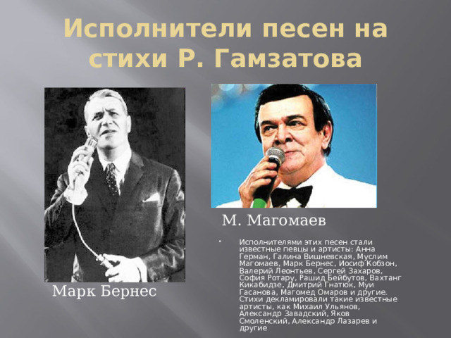 Исполнители песен на стихи Р. Гамзатова М. Магомаев Исполнителями этих песен стали известные певцы и артисты: Анна Герман, Галина Вишневская, Муслим Магомаев, Марк Бернес, Иосиф Кобзон, Валерий Леонтьев, Сергей Захаров, София Ротару, Рашид Бейбутов, Вахтанг Кикабидзе, Дмитрий Гнатюк, Муи Гасанова, Магомед Омаров и другие. Стихи декламировали такие известные артисты, как Михаил Ульянов, Александр Завадский, Яков Смоленский, Александр Лазарев и другие Марк Бернес 