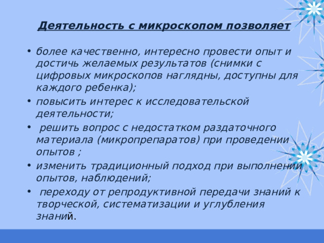 Деятельность с микроскопом позволяет   более качественно, интересно провести опыт и достичь желаемых результатов (снимки с цифровых микроскопов наглядны, доступны для каждого ребенка); повысить интерес к исследовательской деятельности;  решить вопрос с недостатком раздаточного материала (микропрепаратов) при проведении опытов ; изменить традиционный подход при выполнении опытов, наблюдений;  переходу от репродуктивной передачи знаний к творческой, систематизации и углубления знани й.  