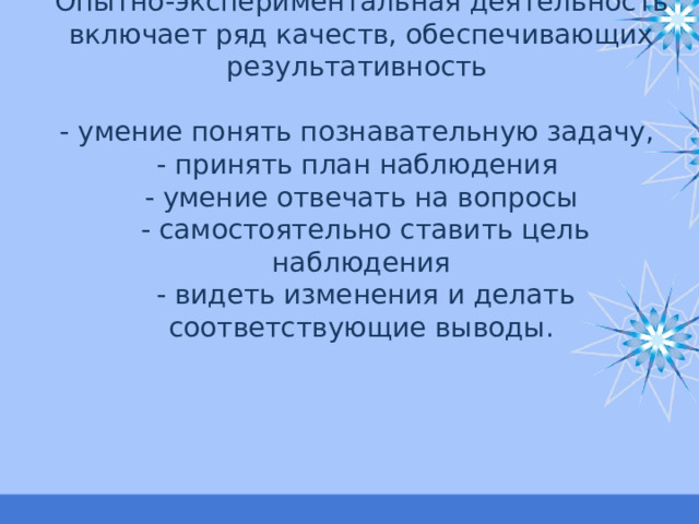 Опытно-экспериментальная деятельность включает ряд качеств, обеспечивающих результативность   - умение понять познавательную задачу,  - принять план наблюдения  - умение отвечать на вопросы  - самостоятельно ставить цель наблюдения  - видеть изменения и делать соответствующие выводы. 