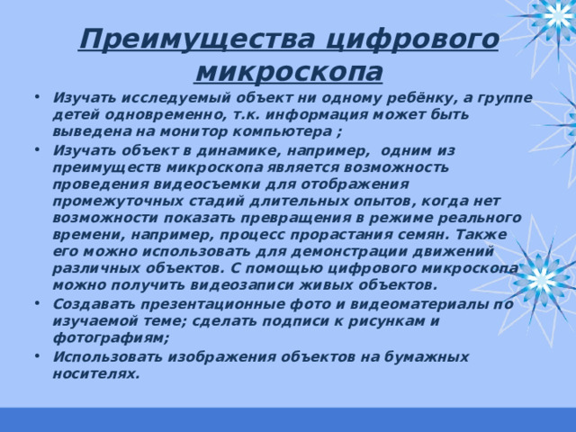 Преимущества цифрового микроскопа Изучать исследуемый объект ни одному ребёнку, а группе детей одновременно, т.к. информация может быть выведена на монитор компьютера ; Изучать объект в динамике, например, одним из преимуществ микроскопа является возможность проведения видеосъемки для отображения промежуточных стадий длительных опытов, когда нет возможности показать превращения в режиме реального времени, например, процесс прорастания семян. Также его можно использовать для демонстрации движений различных объектов. С помощью цифрового микроскопа можно получить видеозаписи живых объектов. Создавать презентационные фото и видеоматериалы по изучаемой теме; сделать подписи к рисункам и фотографиям; Использовать изображения объектов на бумажных носителях. 