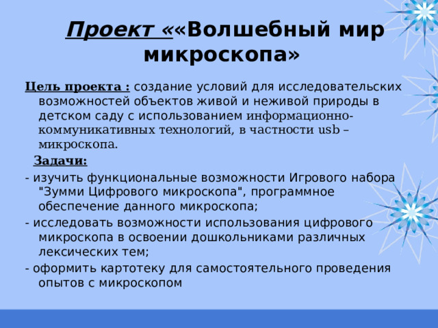 Проект « «Волшебный мир микроскопа»  Цель проекта :  создание условий для исследовательских возможностей объектов живой и неживой природы в детском саду с использованием информационно-коммуникативных технологий, в частности usb –микроскопа.  Задачи:  - изучить функциональные возможности Игрового набора 