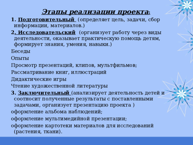 Этапы реализации проекта : 1. Подготовительный  (определяет цель, задачи, сбор информации, материалов.) 2 . Исследовательский  (организует работу через виды деятельности, оказывает практическую помощь детям, формирует знания, умения, навыки.) Беседы Опыты Просмотр презентаций, клипов, мультфильмов; Рассматривание книг, иллюстраций Дидактические игры Чтение художественной литературы 3. Заключительный (анализирует деятельность детей и соотносит полученные результаты с поставленными задачами, организует презентацию проекта ) оформление альбома наблюдений; оформление мультимедийной презентации; оформление картотеки материалов для исследований (растения, ткани). 