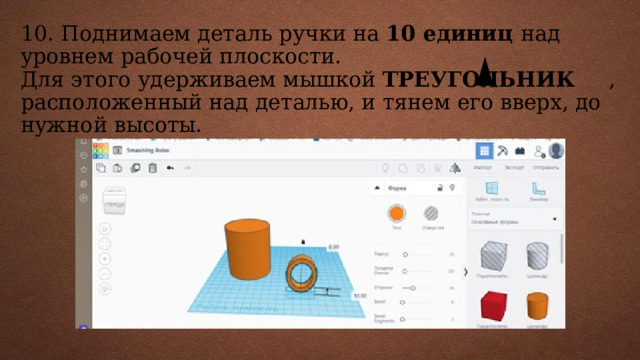 10. Поднимаем деталь ручки на 10 единиц над уровнем рабочей плоскости.  Для этого удерживаем мышкой ТРЕУГОЛЬНИК , расположенный над деталью, и тянем его вверх, до нужной высоты.      