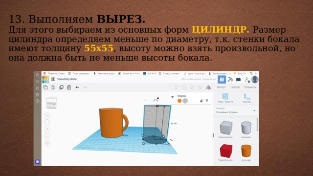 13. Выполняем ВЫРЕЗ.  Для этого выбираем из основных форм ЦИЛИНДР. Размер цилиндра определяем меньше по диаметру, т.к. стенки бокала имеют толщину 55х55 , высоту можно взять произвольной, но она должна быть не меньше высоты бокала.    