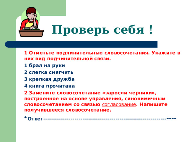 Проверь себя ! 1 Отметьте подчинительные словосочетания. Укажите в них вид подчинительной связи. 1 брал на руки 2 слегка смягчить 3 крепкая дружба 4 книга прочитана 2  Замените словосочетание «заросли черники», построенное на основе управления, синонимичным словосочетанием со связью согласование . Напишите получившееся словосочетание. Ответ--------------------------------------------------------------- ----   