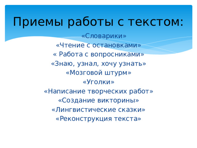 Приемы работы с текстом:  «Словарики»  «Чтение с остановками» « Работа с вопросниками» «Знаю, узнал, хочу узнать» «Мозговой штурм» «Уголки» «Написание творческих работ» «Создание викторины» «Лингвистические сказки» «Реконструкция текста» 