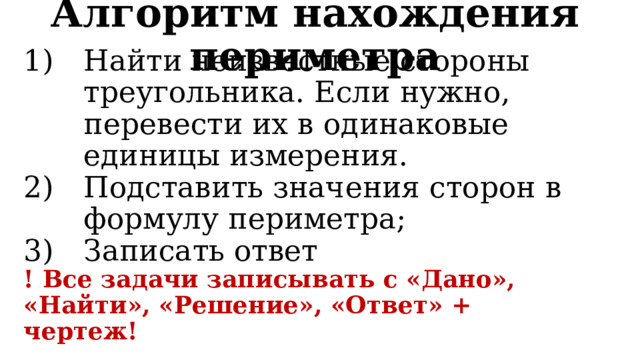 Алгоритм нахождения периметра Найти неизвестные стороны треугольника. Если нужно, перевести их в одинаковые единицы измерения. Подставить значения сторон в формулу периметра; Записать ответ ! Все задачи записывать с «Дано», «Найти», «Решение», «Ответ» + чертеж! 