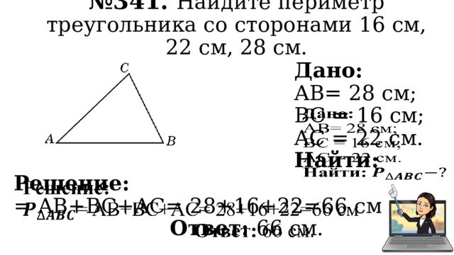 № 341. Найдите периметр треугольника со сторонами 16 см, 22 см, 28 см. Дано:   AB= 28 см; BC = 16 см; AC = 22 см. Найти: Решение:   = AB+BC+AC= 28+16+22=66 см Ответ: 66 см. 