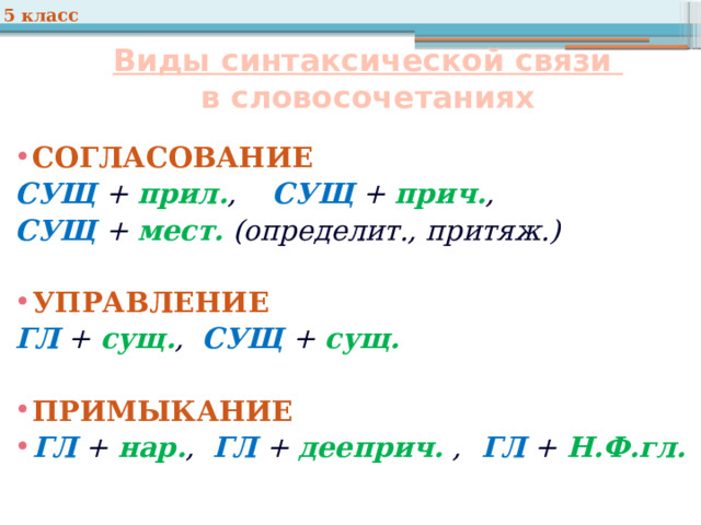 5 класс Виды синтаксической связи  в словосочетаниях СОГЛАСОВАНИЕ  СУЩ + прил. , СУЩ + прич. , СУЩ + мест. (определит., притяж.)  УПРАВЛЕНИЕ  ГЛ + сущ. , СУЩ + сущ.  ПРИМЫКАНИЕ  ГЛ + нар. , ГЛ + дееприч. , ГЛ + Н.Ф.гл.  