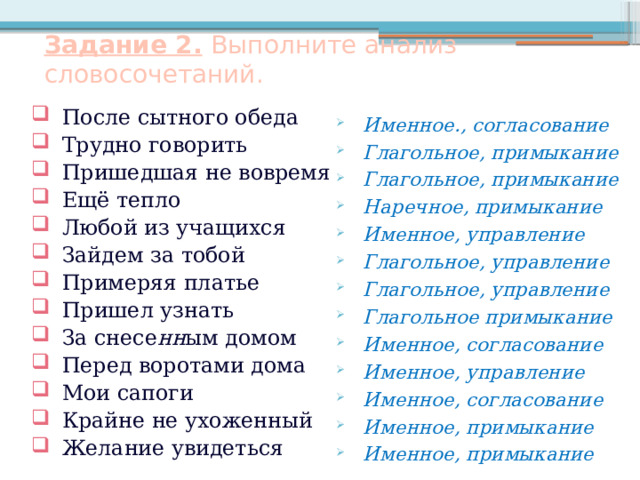 Задание 2.  Выполните анализ словосочетаний. После сытного обеда Трудно говорить Пришедшая не вовремя Ещё тепло Любой из учащихся Зайдем за тобой Примеряя платье Пришел узнать За снесе нн ым домом Перед воротами дома Мои сапоги Крайне не ухоженный Желание увидеться Именное., согласование Глагольное, примыкание Глагольное, примыкание Наречное, примыкание Именное, управление Глагольное, управление Глагольное, управление Глагольное примыкание Именное, согласование Именное, управление Именное, согласование Именное, примыкание Именное, примыкание      