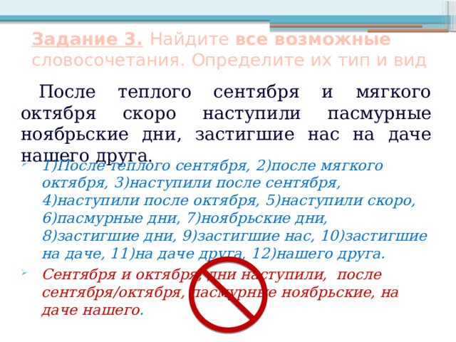 Задание 3.  Найдите все возможные словосочетания. Определите их тип и вид После теплого сентября и мягкого октября скоро наступили пасмурные ноябрьские дни, застигшие нас на даче нашего друга. 1)После теплого сентября, 2)после мягкого октября, 3)наступили после сентября, 4)наступили после октября, 5)наступили скоро, 6)пасмурные дни, 7)ноябрьские дни, 8)застигшие дни, 9)застигшие нас, 10)застигшие на даче, 11)на даче друга, 12)нашего друга. Сентября и октября, дни наступили, после сентября/октября, пасмурные ноябрьские, на даче нашего .    