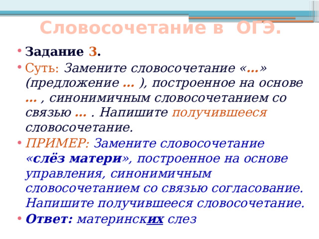 Словосочетание в ОГЭ. Задание 3 . Суть:  Замените словосочетание « … » (предложение … ), построенное на основе … , синонимичным словосочетанием со связью … . Напишите получившееся словосочетание. ПРИМЕР: Замените словосочетание « слёз матери », построенное на основе управления, синонимичным словосочетанием со связью согласование. Напишите получившееся словосочетание. Ответ: материнск их слез 