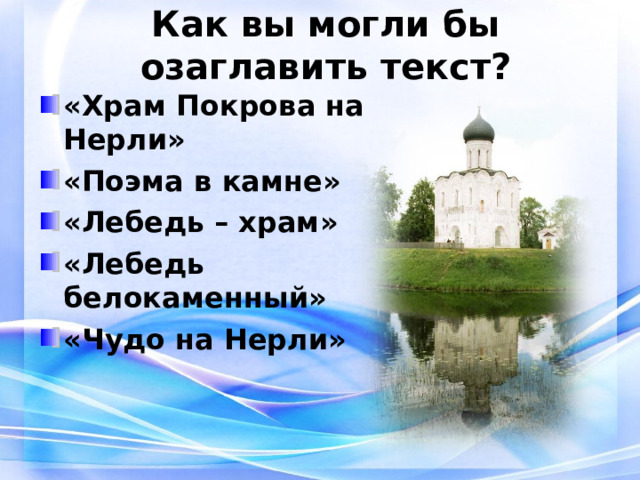 Как вы могли бы озаглавить текст? «Храм Покрова на Нерли» «Поэма в камне» «Лебедь – храм» «Лебедь белокаменный» «Чудо на Нерли» 