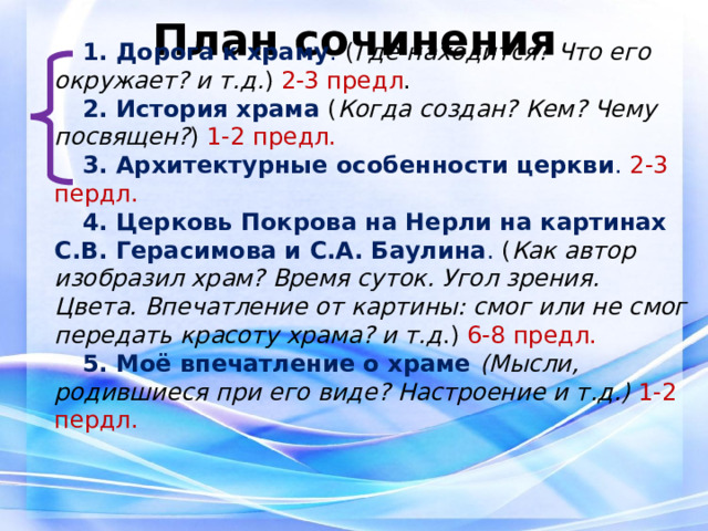 План сочинения 1. Дорога к храму . ( Где находится? Что его окружает? и т.д. ) 2-3 предл . 2. История храма ( Когда создан? Кем? Чему посвящен? ) 1-2 предл. 3. Архитектурные особенности церкви . 2-3 пердл. 4. Церковь Покрова на Нерли на картинах С.В. Герасимова и С.А. Баулина . ( Как автор изобразил храм? Время суток. Угол зрения. Цвета. Впечатление от картины: смог или не смог передать красоту храма? и т.д .) 6-8 предл. 5. Моё впечатление о храме (Мысли, родившиеся при его виде? Настроение и т.д.) 1-2 пердл. 