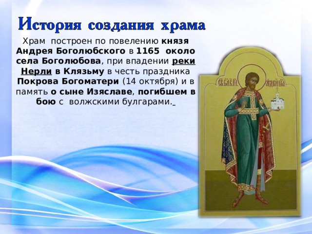Храм построен по повелению князя Андрея Боголюбского в 1165 около села Боголюбова , при впадении реки Нерли в Клязьму в честь праздника Покрова Богоматери (14 октября) и в память о сыне Изяславе , погибшем в бою с волжскими булгарами.   