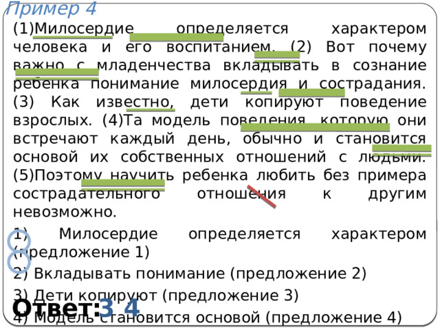 Пример 4 (1)Милосердие определяется характером человека и его воспитанием. (2) Вот почему важно с младенчества вкладывать в сознание ребенка понимание милосердия и сострадания. (3) Как известно, дети копируют поведение взрослых. (4)Та модель поведения, которую они встречают каждый день, обычно и становится основой их собственных отношений с людьми. (5)Поэтому научить ребенка любить без примера сострадательного отношения к другим невозможно. 1) Милосердие определяется характером (предложение 1) 2) Вкладывать понимание (предложение 2) 3) Дети копируют (предложение 3) 4) Модель становится основой (предложение 4) 5) Научить любить (предложение 5) Ответ: 3 4 
