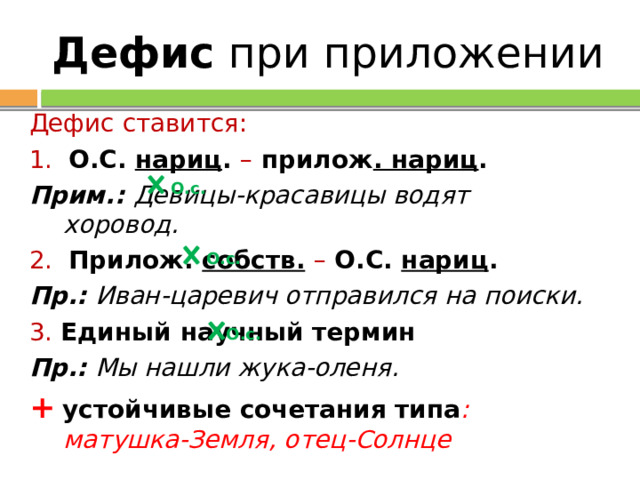 Дефис при приложении Дефис ставится: 1. О.С. нариц . – прилож . нариц . Прим.: Девицы-красавицы водят хоровод. 2.  Прилож. собств.  – О.С. нариц . Пр.: Иван-царевич отправился на поиски. 3. Единый научный термин Пр.: Мы нашли жука-оленя. +  устойчивые сочетания типа : матушка-Земля, отец-Солнце О.с. О.с. О.с. 