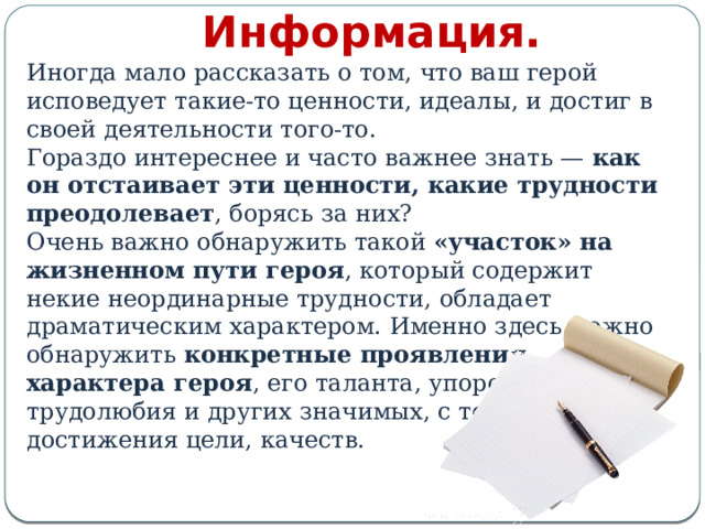 Информация. Иногда мало рассказать о том, что ваш герой исповедует такие-то ценности, идеалы, и достиг в своей деятельности того-то. Гораздо интереснее и часто важнее знать — как он отстаивает эти ценности, какие трудности преодолевает , борясь за них? Очень важно обнаружить такой «участок» на жизненном пути героя , который содержит некие неординарные трудности, обладает драматическим характером. Именно здесь можно обнаружить конкретные проявления характера героя , его таланта, упорства, трудолюбия и других значимых, с точки зрения достижения цели, качеств. 