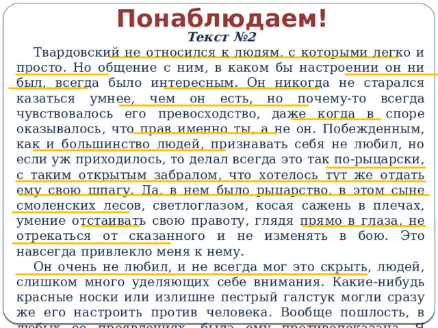 Понаблюдаем! Текст №2 Твардовский не относился к людям, с которыми легко и просто. Но общение с ним, в каком бы настроении он ни был, всегда было интересным. Он никогда не старался казаться умнее, чем он есть, но почему-то всегда чувствовалось его превосходство, даже когда в споре оказывалось, что прав именно ты, а не он. Побежденным, как и большинство людей, признавать себя не любил, но если уж приходилось, то делал всегда это так по-рыцарски, с таким открытым забралом, что хотелось тут же отдать ему свою шпагу. Да, в нем было рыцарство, в этом сыне смоленских лесов, светлоглазом, косая сажень в плечах, умение отстаивать свою правоту, глядя прямо в глаза, не отрекаться от сказанного и не изменять в бою. Это навсегда привлекло меня к нему. Он очень не любил, и не всегда мог это скрыть, людей, слишком много уделяющих себе внимания. Какие-нибудь красные носки или излишне пестрый галстук могли сразу же его настроить против человека. Вообще пошлость, в любых ее проявлениях, была ему противопоказана. Я видел, как на глазах терялся у него интерес к такому человеку… (В.Некрасов.)    