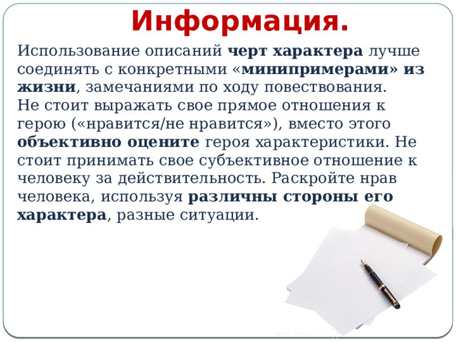 Информация. Использование описаний черт характера лучше соединять с конкретными « минипримерами» из жизни , замечаниями по ходу повествования. Не стоит выражать свое прямое отношения к герою («нравится/не нравится»), вместо этого объективно оцените героя характеристики. Не стоит принимать свое субъективное отношение к человеку за действительность. Раскройте нрав человека, используя различны стороны его характера , разные ситуации. 