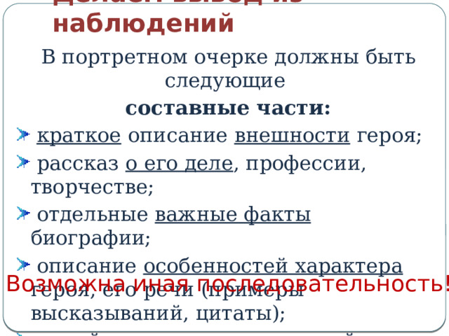 Делаем вывод из наблюдений В портретном очерке должны быть следующие составные части:  краткое описание внешности героя;  рассказ о его деле , профессии, творчестве;  отдельные важные факты биографии;  описание особенностей характера героя, его речи (примеры высказываний, цитаты);  яркий эпизод , раскрывающий в герое главное. Возможна иная последовательность! 