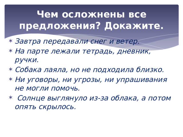 Чем осложнены все предложения? Докажите. Завтра передавали снег и ветер. На парте лежали тетрадь, дневник, ручки. Собака лаяла, но не подходила близко. Ни уговоры, ни угрозы, ни упрашивания не могли помочь.  Солнце выглянуло из-за облака, а потом опять скрылось. 