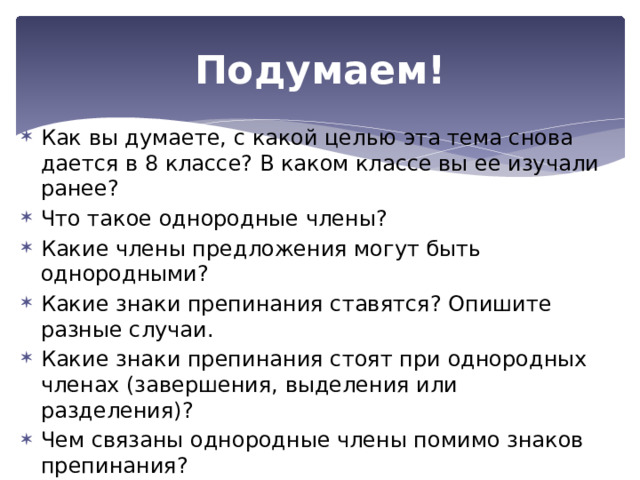 Подумаем! Как вы думаете, с какой целью эта тема снова дается в 8 классе? В каком классе вы ее изучали ранее? Что такое однородные члены? Какие члены предложения могут быть однородными? Какие знаки препинания ставятся? Опишите разные случаи. Какие знаки препинания стоят при однородных членах (завершения, выделения или разделения)? Чем связаны однородные члены помимо знаков препинания? Какие союзы употребляются при однородны членах? Может ли быть при однородных членах зависимые слова? 