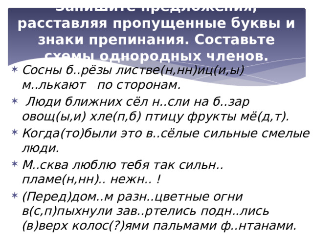 Запишите предложения, расставляя пропущенные буквы и знаки препинания. Составьте схемы однородных членов. Сосны б..рёзы листве(н,нн)иц(и,ы) м..лькают по сторонам.  Люди ближних сёл н..сли на б..зар овощ(ы,и) хле(п,б) птицу фрукты мё(д,т). Когда(то)были это в..сёлые сильные смелые люди. М..сква люблю тебя так сильн.. пламе(н,нн).. нежн.. ! (Перед)дом..м разн..цветные огни в(с,п)пыхнули зав..ртелись подн..лись (в)верх колос(?)ями пальмами ф..нтанами. Она м..лода изящ(?)на люб..т жиз(?)нь. 