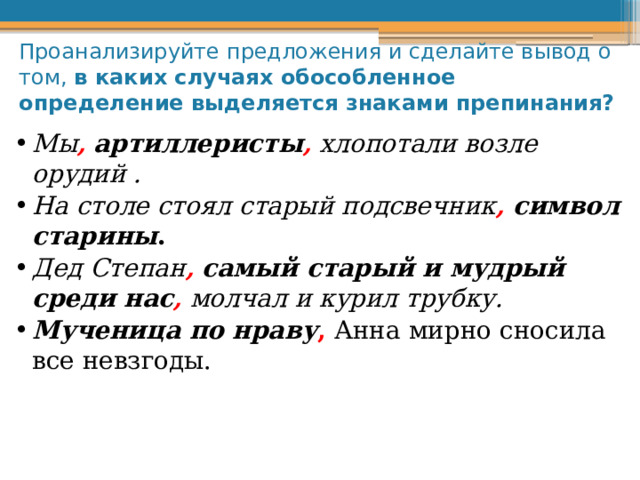 Проанализируйте предложения и сделайте вывод о том, в каких случаях обособленное определение выделяется знаками препинания? Мы ,  артиллеристы , хлопотали возле орудий . На столе стоял старый подсвечник ,  символ старины . Дед Степан ,  самый старый и мудрый среди нас , молчал и курил трубку. Мученица по нраву , Анна мирно сносила все невзгоды.  