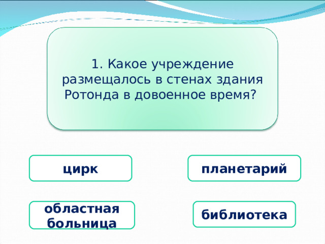 1. Какое учреждение размещалось в стенах здания Ротонда в довоенное время? цирк планетарий областная больница библиотека 