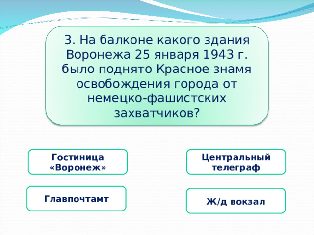 3. На балконе какого здания Воронежа 25 января 1943 г. было поднято Красное знамя освобождения города от немецко-фашистских захватчиков? Гостиница «Воронеж» Центральный телеграф  Главпочтамт Ж/д вокзал 