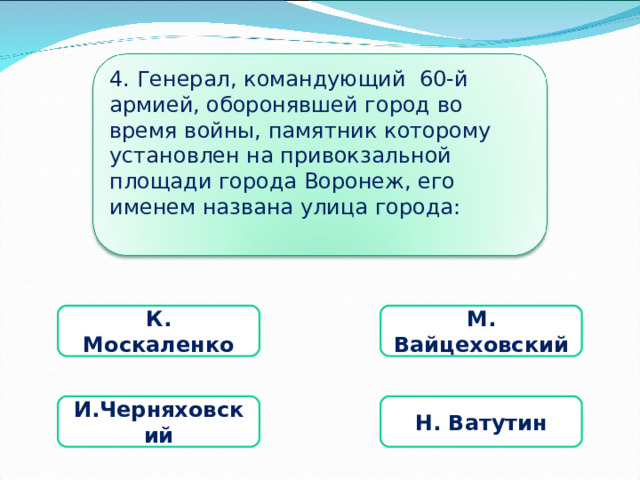 4. Генерал, командующий 60-й армией, оборонявшей город во время войны, памятник которому установлен на привокзальной площади города Воронеж, его именем названа улица города: К. Москаленко М. Вайцеховский И.Черняховский Н. Ватутин 