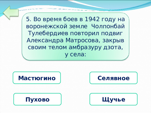 5. Во время боев в 1942 году на воронежской земле Чолпонбай Тулебердиев повторил подвиг Александра Матросова, закрыв своим телом амбразуру дзота, у села: Мастюгино Селявное  Пухово  Щучье 