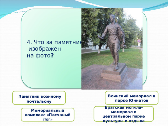 4. Что за памятник  изображен на фото ?   Памятник военному почтальону Воинский мемориал в парке Юннатов  Братская могила-мемориал в центральном парке культуры и отдыха  Мемориальный комплекс «Песчаный Лог» 