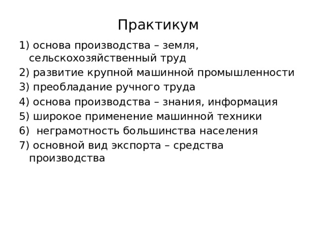 Практикум 1) основа производства – земля, сельскохозяйственный труд 2) развитие крупной машинной промышленности 3) преобладание ручного труда 4) основа производства – знания, информация 5) широкое применение машинной техники 6) неграмотность большинства населения 7) основной вид экспорта – средства производства 