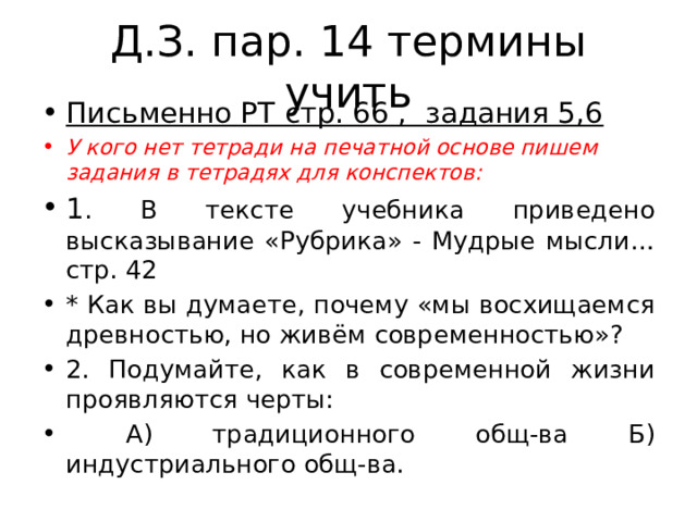 Д.З. пар. 14 термины учить Письменно РТ стр. 66 , задания 5,6 У кого нет тетради на печатной основе пишем задания в тетрадях для конспектов: 1 . В тексте учебника приведено высказывание «Рубрика» - Мудрые мысли… стр. 42 * Как вы думаете, почему «мы восхищаемся древностью, но живём современностью»? 2. Подумайте, как в современной жизни проявляются черты:  А) традиционного общ-ва Б) индустриального общ-ва. 