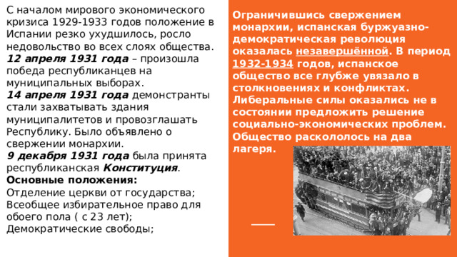 Ограничившись свержением монархии, испанская буржуазно-демократическая революция оказалась незавершённой . В период 1932-1934 годов, испанское общество все глубже увязало в столкновениях и конфликтах.  Либеральные силы оказались не в состоянии предложить решение социально-экономических проблем. Общество раскололось на два лагеря.   С началом мирового экономического кризиса 1929-1933 годов положение в Испании резко ухудшилось, росло недовольство во всех слоях общества.  12 апреля 1931 года – произошла победа республиканцев на муниципальных выборах.  14 апреля 1931 года демонстранты стали захватывать здания муниципалитетов и провозглашать Республику. Было объявлено о свержении монархии.  9 декабря 1931 года была принята республиканская Конституция . Основные положения:  Отделение церкви от государства;  Всеобщее избирательное право для обоего пола ( с 23 лет);  Демократические свободы;   