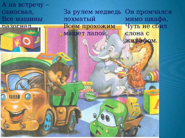 А на встречу – самосвал, Все машины разогнал. За рулем медведь лохматый Всем прохожим машет лапой. Он промчался мимо шкафа, Чуть не сбил слона с жирафом. 