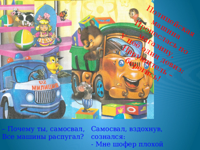 Полицейская машина Пронеслась по магазину, У неё один девиз: Нарушитель – берегись! – Почему ты, самосвал, Все машины распугал? Самосвал, вздохнув, сознался: - Мне шофер плохой попался. 